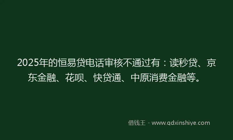 2025年的恒易贷电话审核不通过有：读秒贷、京东金融、花呗、快贷通、中原消费金融等。