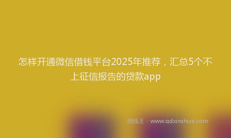 怎样开通微信借钱平台2025年推荐，汇总5个不上征信报告的贷款app
