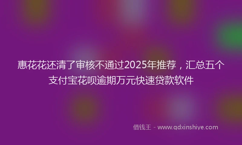 惠花花还清了审核不通过2025年推荐，汇总五个支付宝花呗逾期万元快速贷款软件