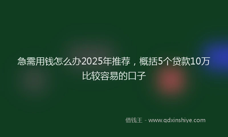 急需用钱怎么办2025年推荐，概括5个贷款10万比较容易的口子