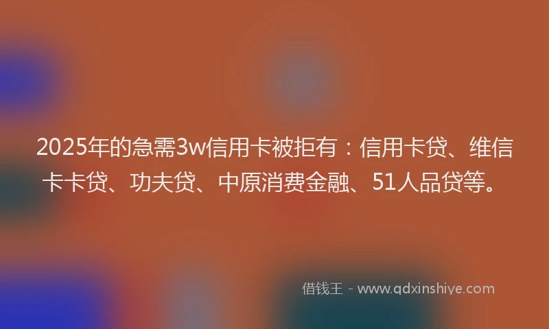 2025年的急需3w信用卡被拒有：信用卡贷、维信卡卡贷、功夫贷、中原消费金融、51人品贷等。