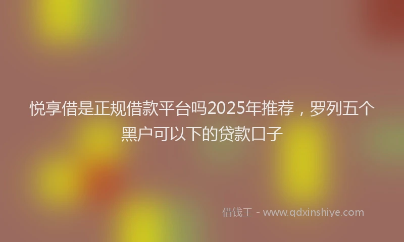 悦享借是正规借款平台吗2025年推荐，罗列五个黑户可以下的贷款口子