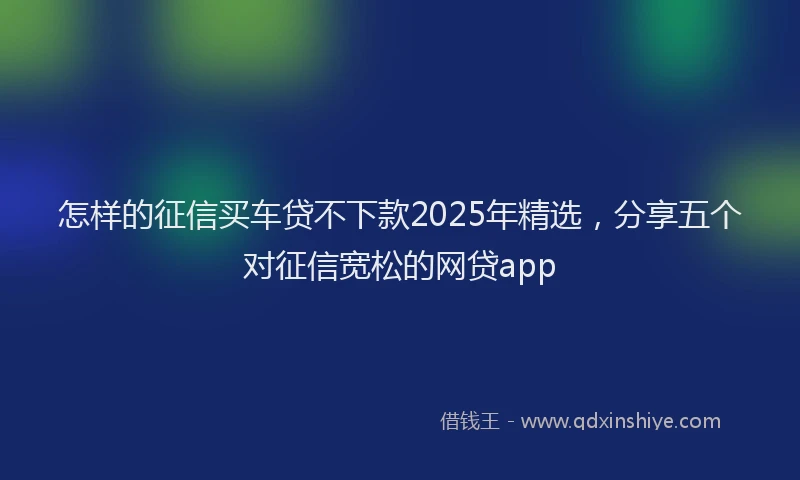 怎样的征信买车贷不下款2025年精选，分享五个对征信宽松的网贷app