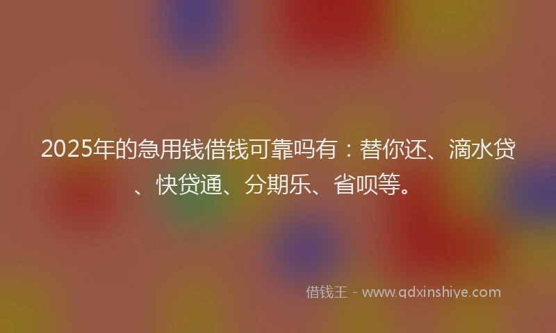 2025年的急用钱借钱可靠吗有：替你还、滴水贷、快贷通、分期乐、省呗等。