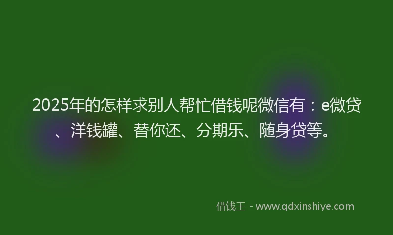 2025年的怎样求别人帮忙借钱呢微信有：e微贷、洋钱罐、替你还、分期乐、随身贷等。