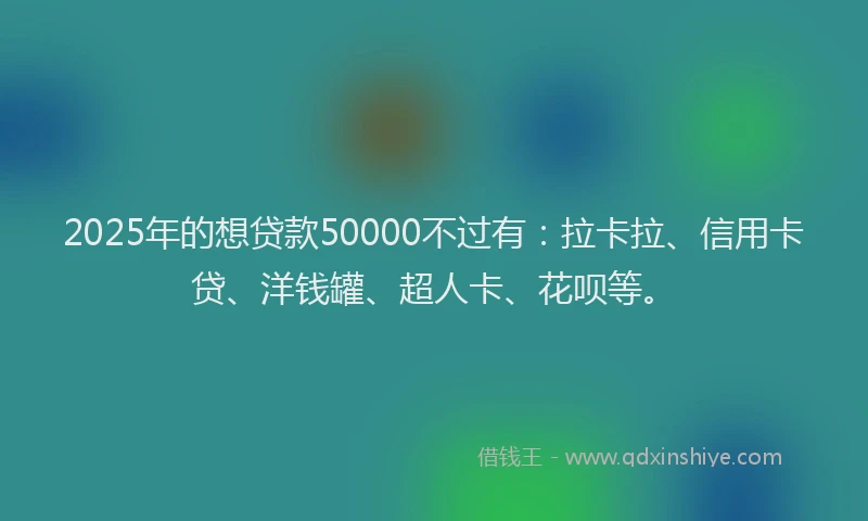 2025年的想贷款50000不过有：拉卡拉、信用卡贷、洋钱罐、超人卡、花呗等。