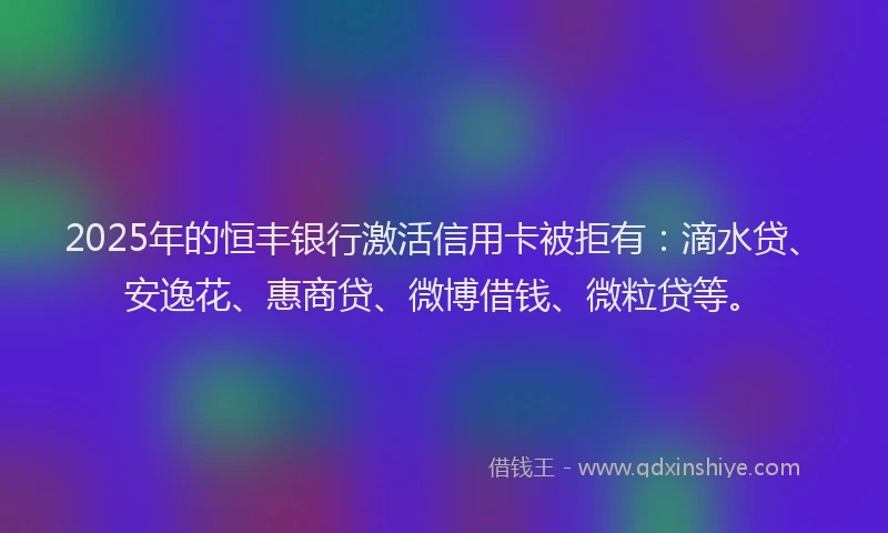 2025年的恒丰银行激活信用卡被拒有：滴水贷、安逸花、惠商贷、微博借钱、微粒贷等。
