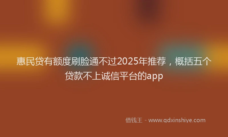 惠民贷有额度刷脸通不过2025年推荐，概括五个贷款不上诚信平台的app