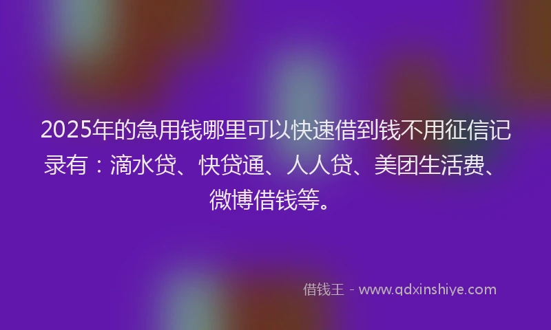 2025年的急用钱哪里可以快速借到钱不用征信记录有：滴水贷、快贷通、人人贷、美团生活费、微博借钱等。