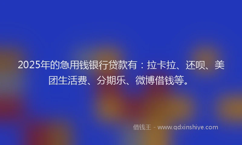2025年的急用钱银行贷款有：拉卡拉、还呗、美团生活费、分期乐、微博借钱等。
