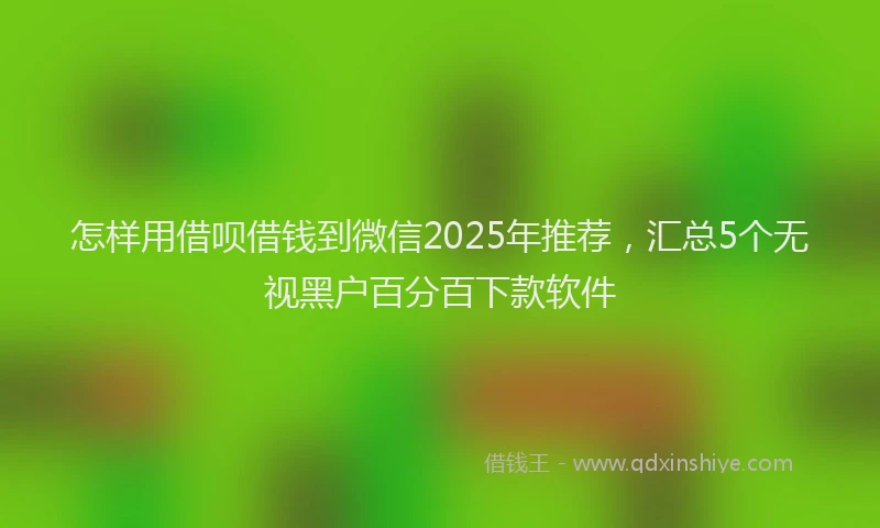 怎样用借呗借钱到微信2025年推荐，汇总5个无视黑户百分百下款软件