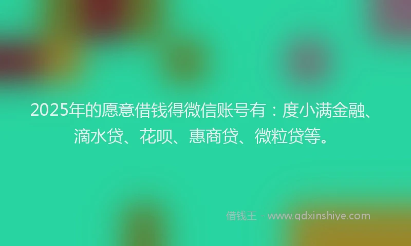 2025年的愿意借钱得微信账号有：度小满金融、滴水贷、花呗、惠商贷、微粒贷等。