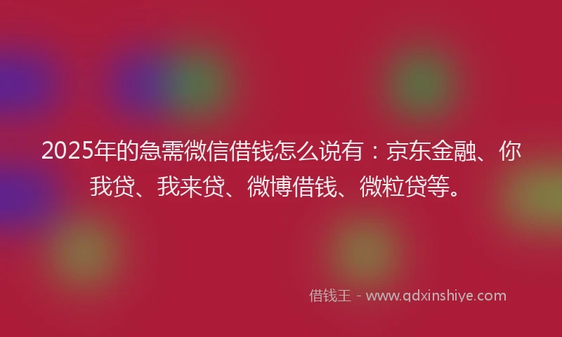 2025年的急需微信借钱怎么说有：京东金融、你我贷、我来贷、微博借钱、微粒贷等。