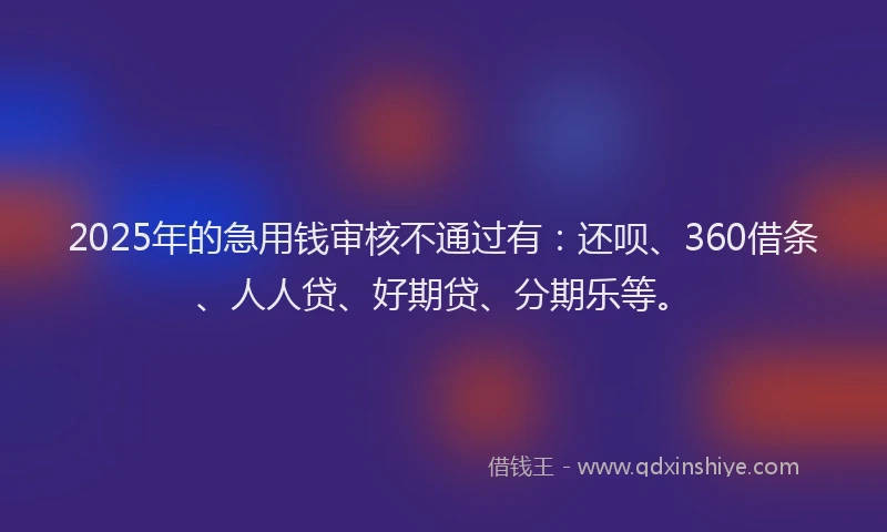 2025年的急用钱审核不通过有：还呗、360借条、人人贷、好期贷、分期乐等。