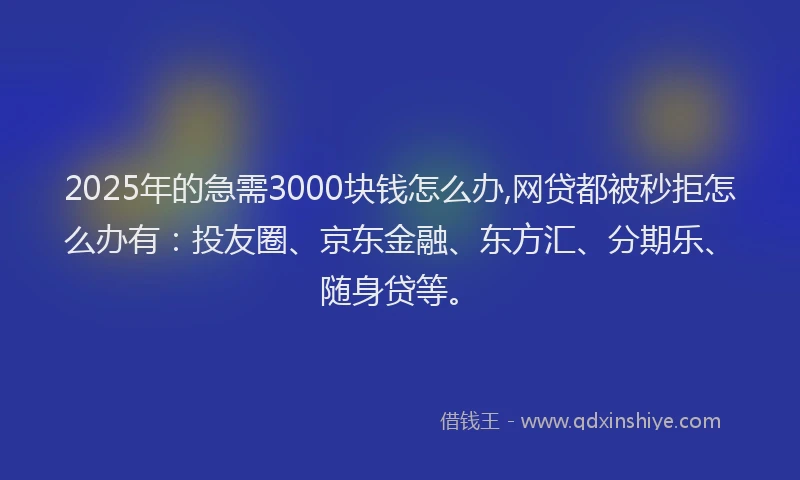 2025年的急需3000块钱怎么办,网贷都被秒拒怎么办有：投友圈、京东金融、东方汇、分期乐、随身贷等。