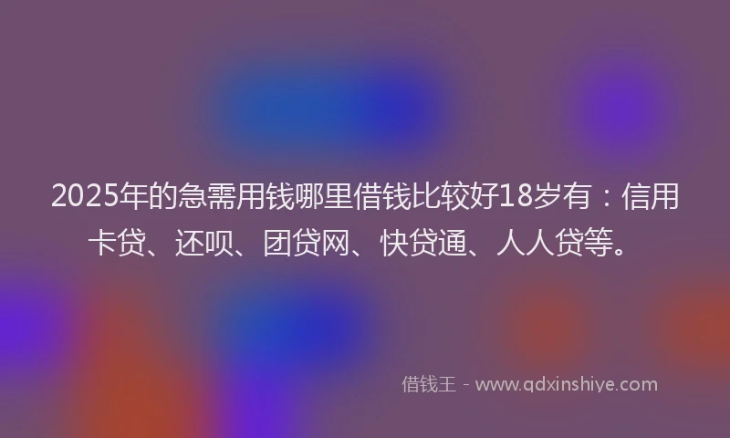 2025年的急需用钱哪里借钱比较好18岁有：信用卡贷、还呗、团贷网、快贷通、人人贷等。