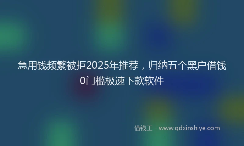 急用钱频繁被拒2025年推荐，归纳五个黑户借钱0门槛极速下款软件