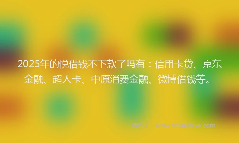2025年的悦借钱不下款了吗有：信用卡贷、京东金融、超人卡、中原消费金融、微博借钱等。