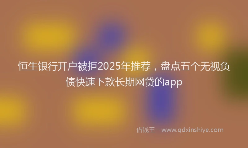恒生银行开户被拒2025年推荐，盘点五个无视负债快速下款长期网贷的app