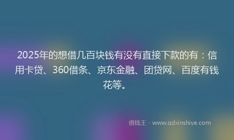 2025年的想借几百块钱有没有直接下款的有：信用卡贷、360借条、京东金融、团贷网、百度有钱花等。