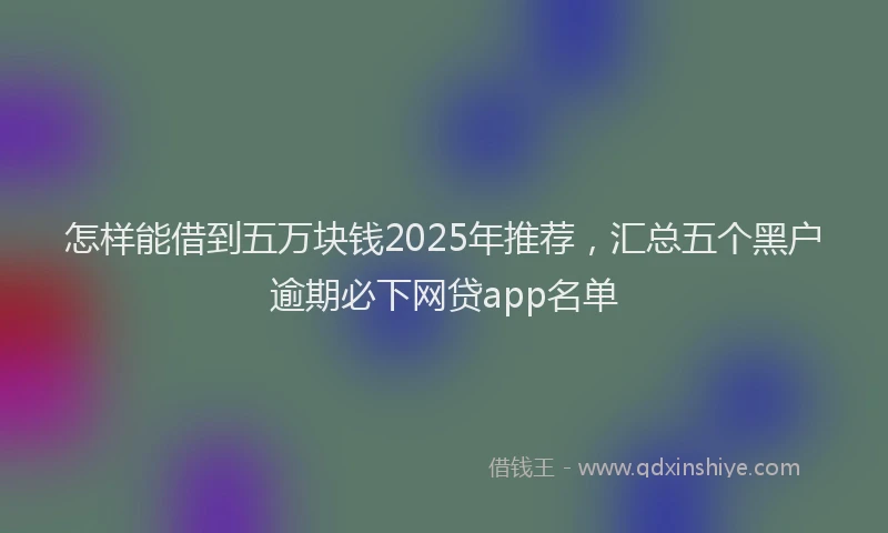 怎样能借到五万块钱2025年推荐，汇总五个黑户逾期必下网贷app名单
