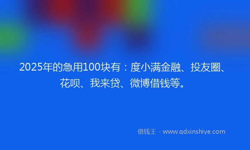 2025年的急用100块有：度小满金融、投友圈、花呗、我来贷、微博借钱等。