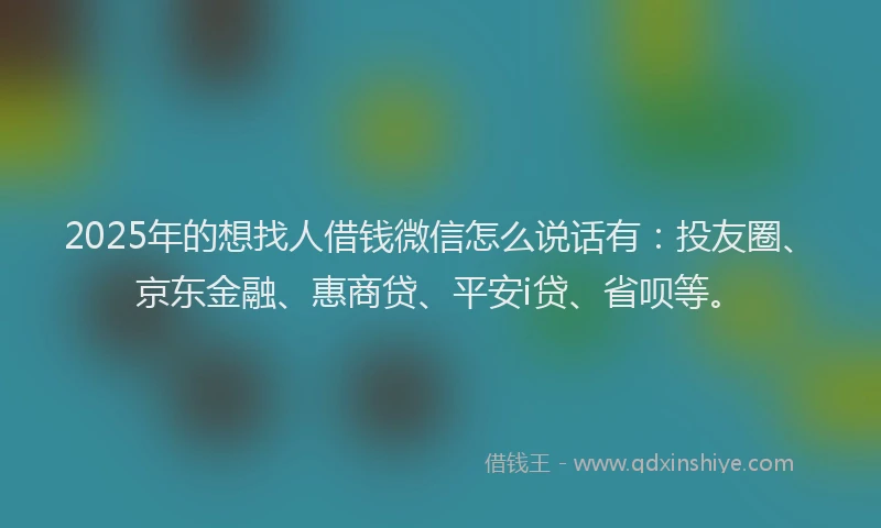 2025年的想找人借钱微信怎么说话有：投友圈、京东金融、惠商贷、平安i贷、省呗等。