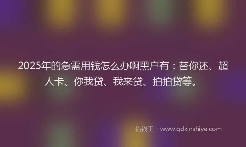 2025年的急需用钱怎么办啊黑户有:替你还、超人卡、你我贷、我来贷、拍拍贷等。