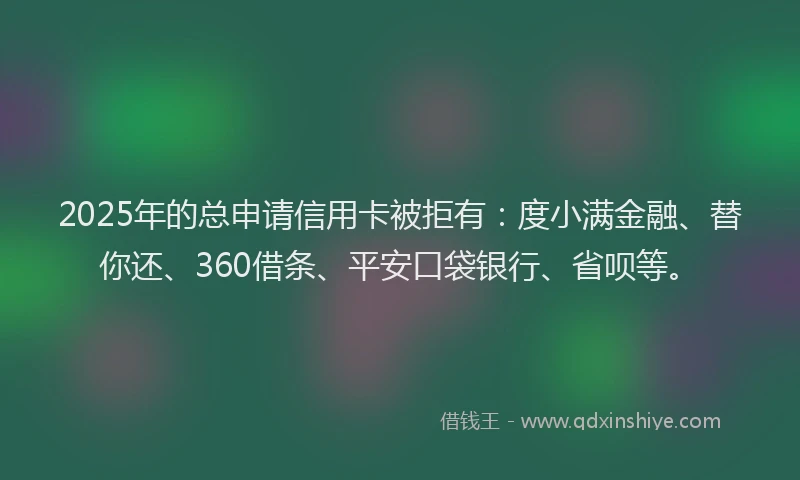 2025年的总申请信用卡被拒有：度小满金融、替你还、360借条、平安口袋银行、省呗等。