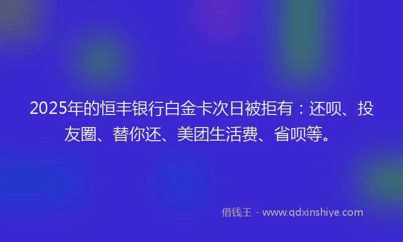 2025年的恒丰银行白金卡次日被拒有：还呗、投友圈、替你还、美团生活费、省呗等。
