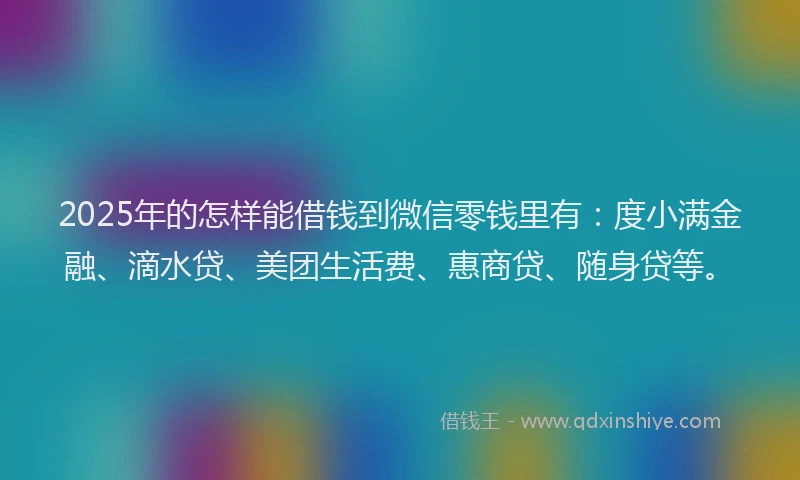 2025年的怎样能借钱到微信零钱里有：度小满金融、滴水贷、美团生活费、惠商贷、随身贷等。