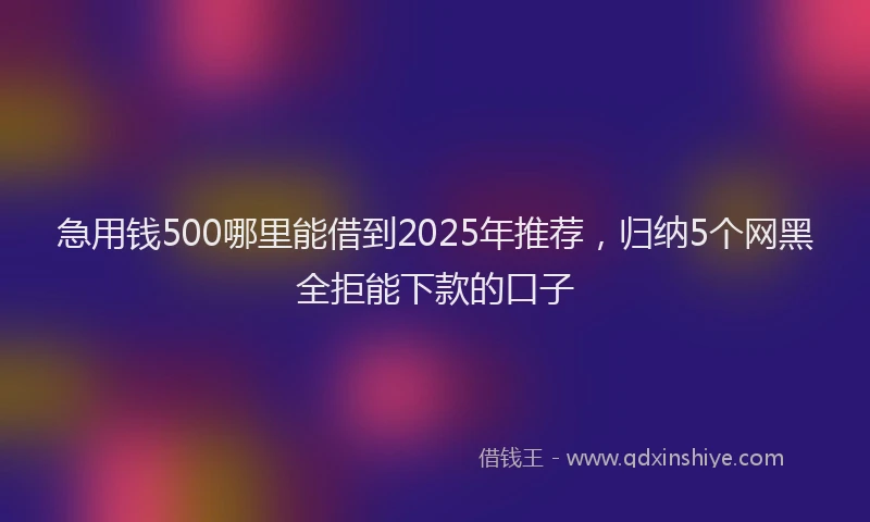 急用钱500哪里能借到2025年推荐，归纳5个网黑全拒能下款的口子