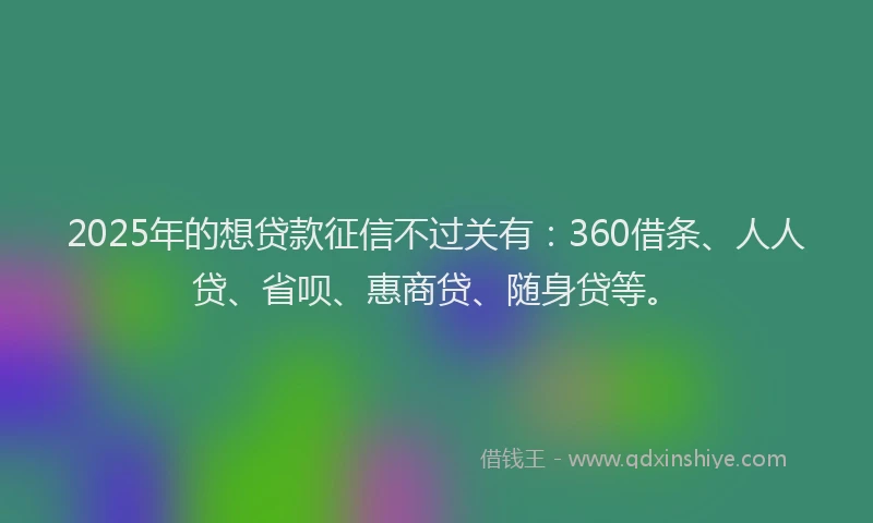 2025年的想贷款征信不过关有：360借条、人人贷、省呗、惠商贷、随身贷等。
