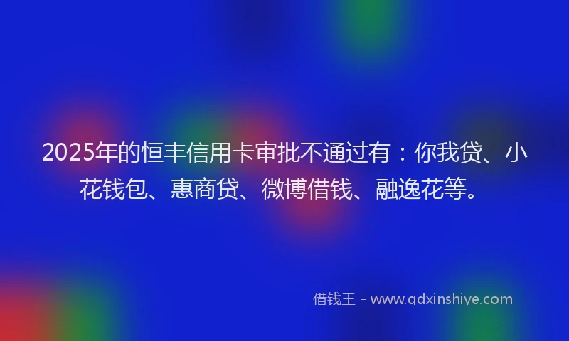 2025年的恒丰信用卡审批不通过有：你我贷、小花钱包、惠商贷、微博借钱、融逸花等。