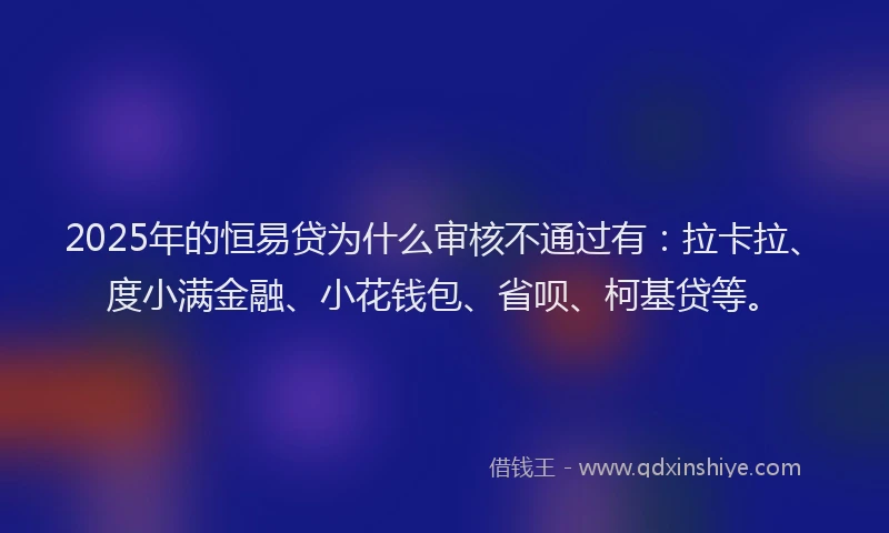 2025年的恒易贷为什么审核不通过有：拉卡拉、度小满金融、小花钱包、省呗、柯基贷等。