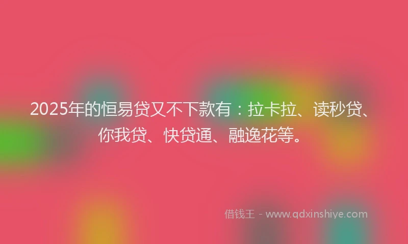2025年的恒易贷又不下款有：拉卡拉、读秒贷、你我贷、快贷通、融逸花等。