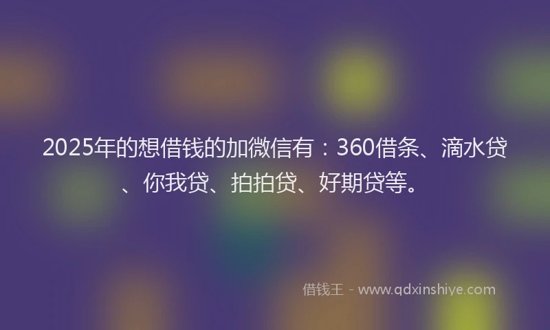 2025年的想借钱的加微信有：360借条、滴水贷、你我贷、拍拍贷、好期贷等。