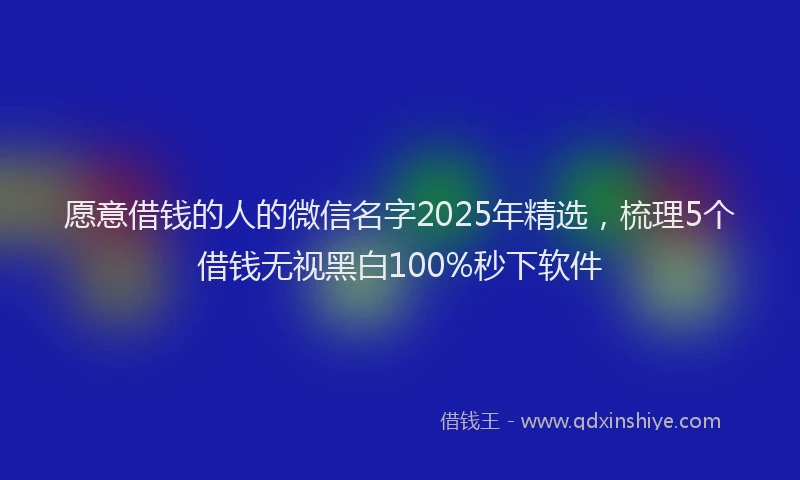 愿意借钱的人的微信名字2025年精选，梳理5个借钱无视黑白100%秒下软件