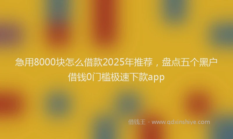 急用8000块怎么借款2025年推荐，盘点五个黑户借钱0门槛极速下款app