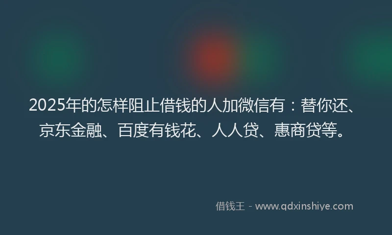 2025年的怎样阻止借钱的人加微信有：替你还、京东金融、百度有钱花、人人贷、惠商贷等。