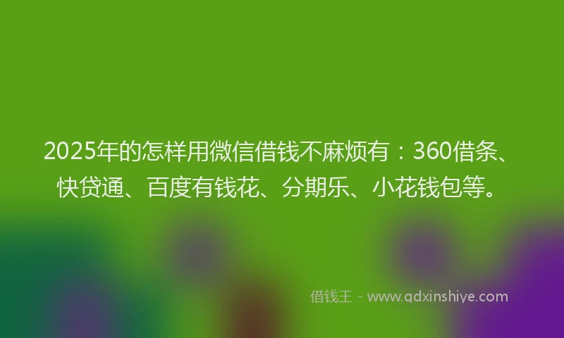 2025年的怎样用微信借钱不麻烦有：360借条、快贷通、百度有钱花、分期乐、小花钱包等。