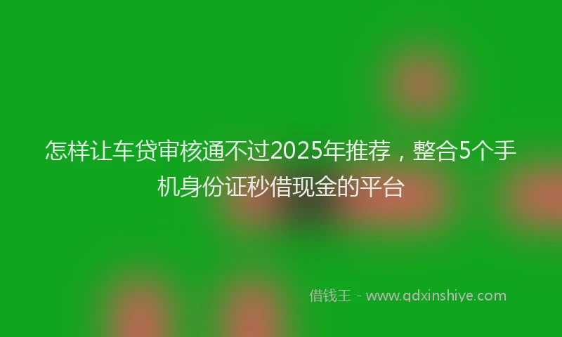 怎样让车贷审核通不过2025年推荐，整合5个手机身份证秒借现金的平台