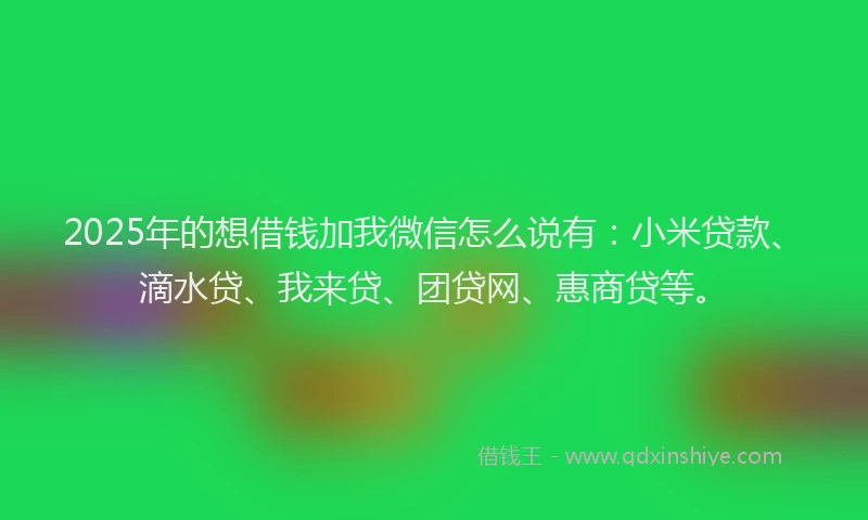 2025年的想借钱加我微信怎么说有：小米贷款、滴水贷、我来贷、团贷网、惠商贷等。