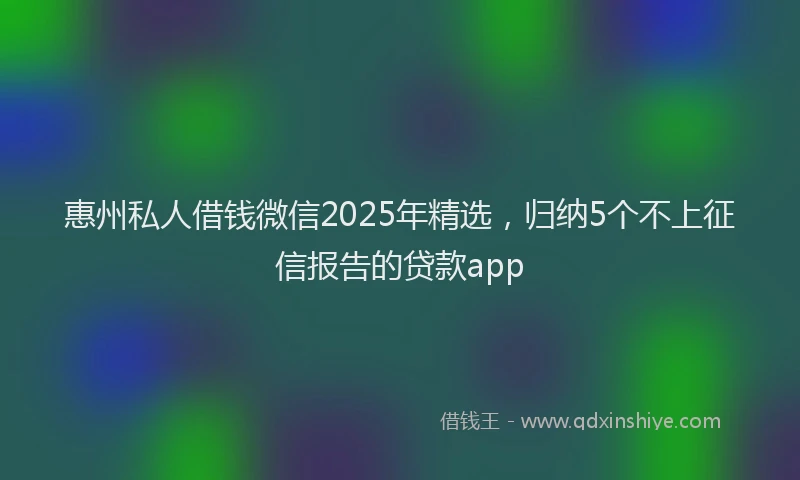 惠州私人借钱微信2025年精选，归纳5个不上征信报告的贷款app
