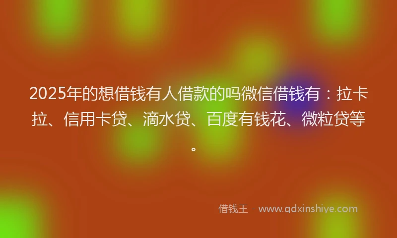2025年的想借钱有人借款的吗微信借钱有：拉卡拉、信用卡贷、滴水贷、百度有钱花、微粒贷等。