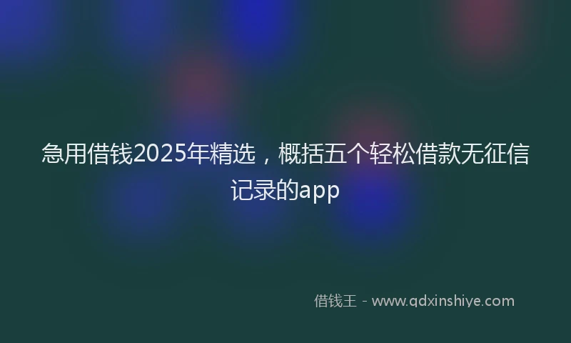 急用借钱2025年精选，概括五个轻松借款无征信记录的app