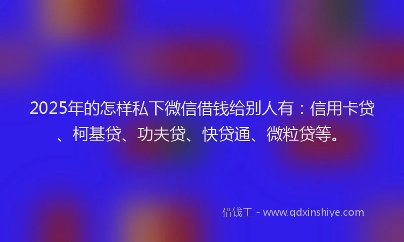 2025年的怎样私下微信借钱给别人有：信用卡贷、柯基贷、功夫贷、快贷通、微粒贷等。