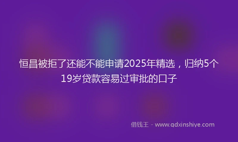 恒昌被拒了还能不能申请2025年精选，归纳5个19岁贷款容易过审批的口子