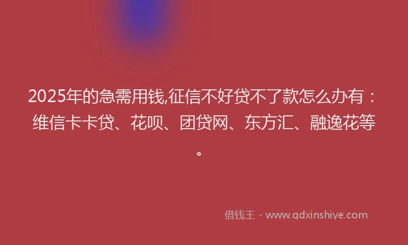 2025年的急需用钱,征信不好贷不了款怎么办有：维信卡卡贷、花呗、团贷网、东方汇、融逸花等。