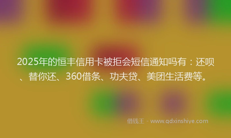 2025年的恒丰信用卡被拒会短信通知吗有：还呗、替你还、360借条、功夫贷、美团生活费等。